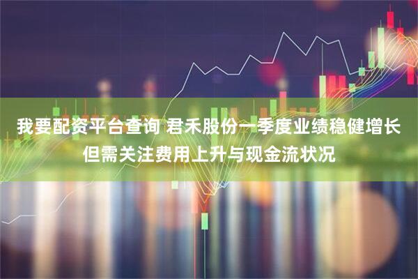 我要配资平台查询 君禾股份一季度业绩稳健增长但需关注费用上升与现金流状况
