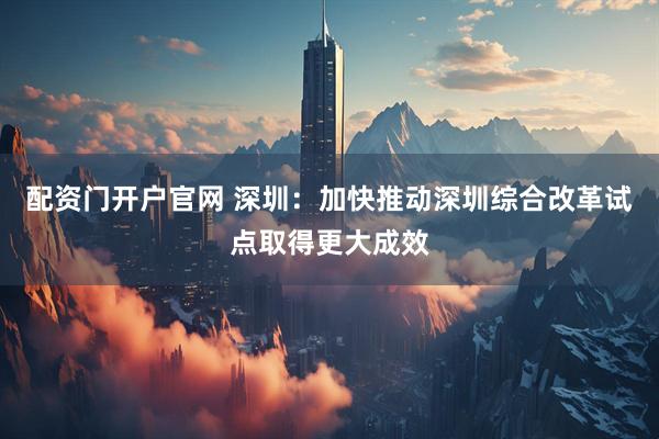 配资门开户官网 深圳：加快推动深圳综合改革试点取得更大成效