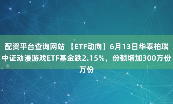 配资平台查询网站 【ETF动向】6月13日华泰柏瑞中证动漫游戏ETF基金跌2.15%，份额增加300万份