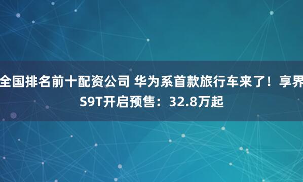 全国排名前十配资公司 华为系首款旅行车来了！享界S9T开启预售：32.8万起