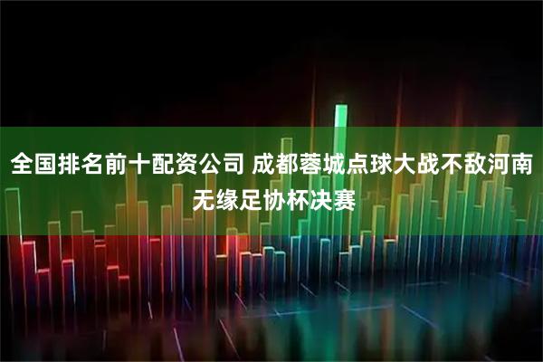 全国排名前十配资公司 成都蓉城点球大战不敌河南 无缘足协杯决赛