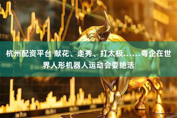 杭州配资平台 献花、走秀、打太极……粤企在世界人形机器人运动会耍绝活
