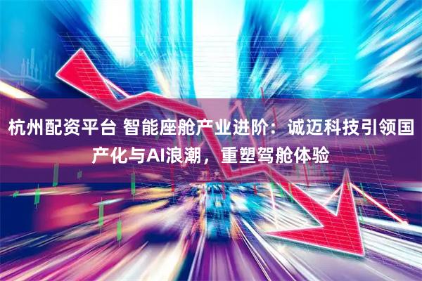 杭州配资平台 智能座舱产业进阶：诚迈科技引领国产化与AI浪潮，重塑驾舱体验