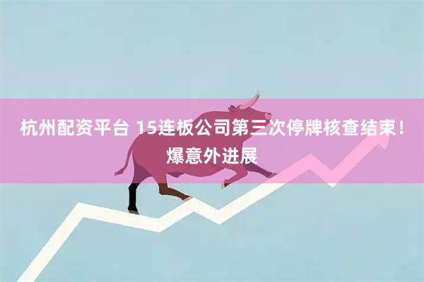 杭州配资平台 15连板公司第三次停牌核查结束！爆意外进展