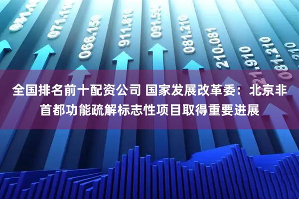 全国排名前十配资公司 国家发展改革委：北京非首都功能疏解标志性项目取得重要进展
