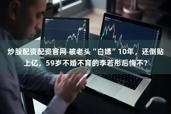 炒股配资配资官网 被老头“白嫖”10年，还倒贴上亿，59岁不婚不育的李若彤后悔不？